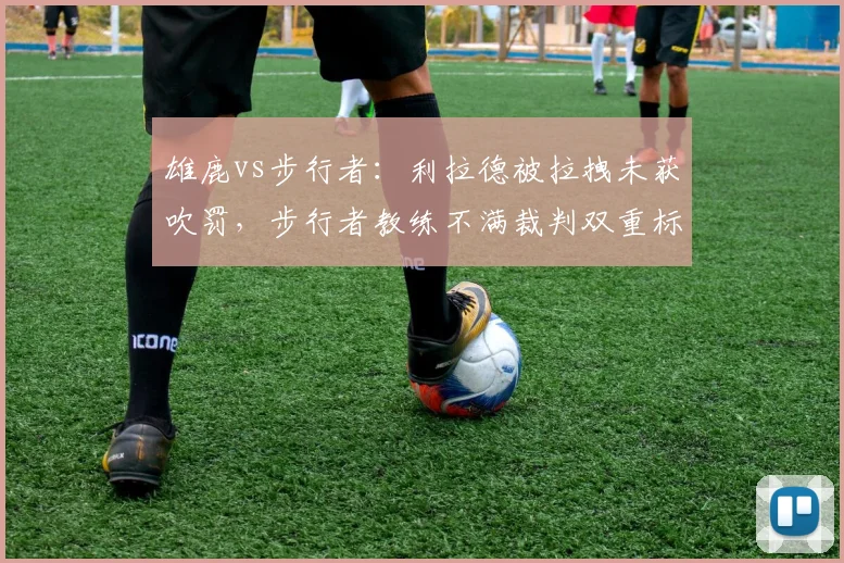 雄鹿vs步行者：利拉德被拉拽未获吹罚，步行者教练不满裁判双重标准