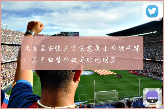 北京国安张玉宁伤愈复出两场两球，王子铭替补效率对比明显
