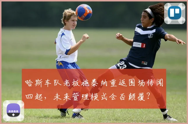 哈斯车队老板施泰纳重返围场传闻四起，未来管理模式会否颠覆？
