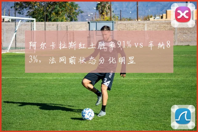 阿尔卡拉斯红土胜率91% vs 辛纳83%，法网前状态分化明显