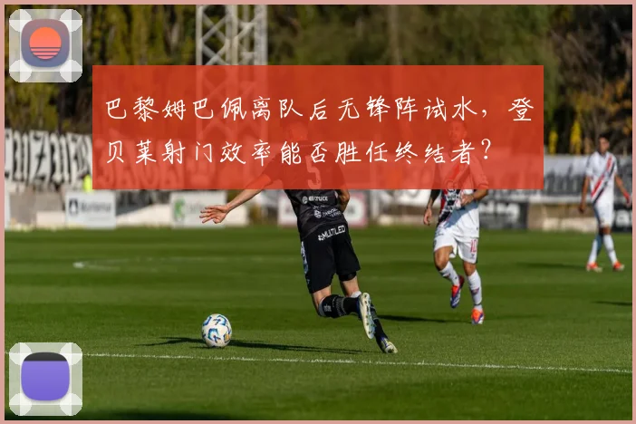 巴黎姆巴佩离队后无锋阵试水，登贝莱射门效率能否胜任终结者？