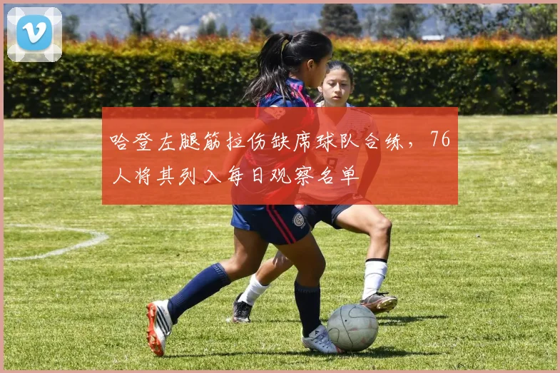 哈登左腿筋拉伤缺席球队合练，76人将其列入每日观察名单
