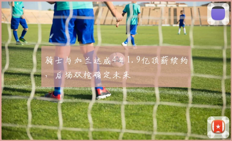 骑士与加兰达成4年1.9亿顶薪续约，后场双枪确定未来