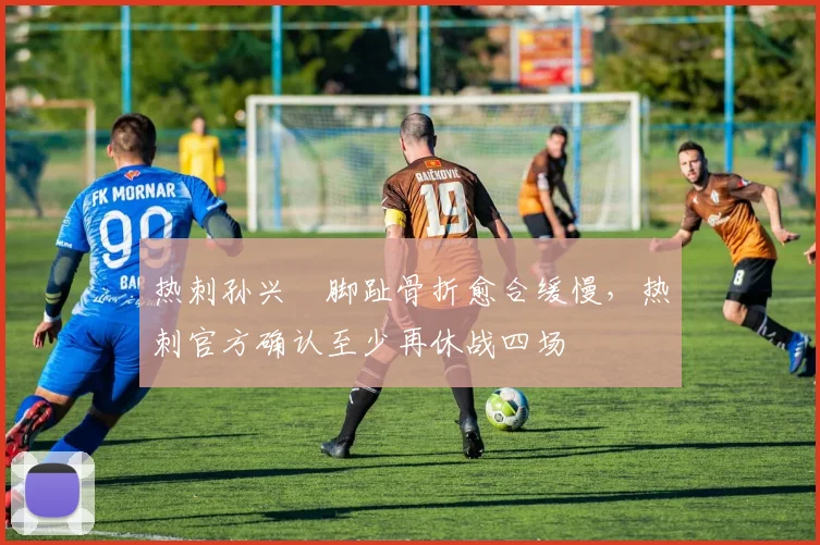 热刺孙兴慜脚趾骨折愈合缓慢，热刺官方确认至少再休战四场